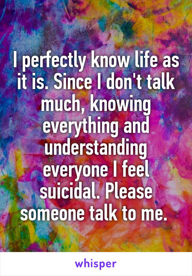 I perfectly know life as it is. Since I don't talk much, knowing everything and understanding everyone I feel suicidal. Please someone talk to me. 