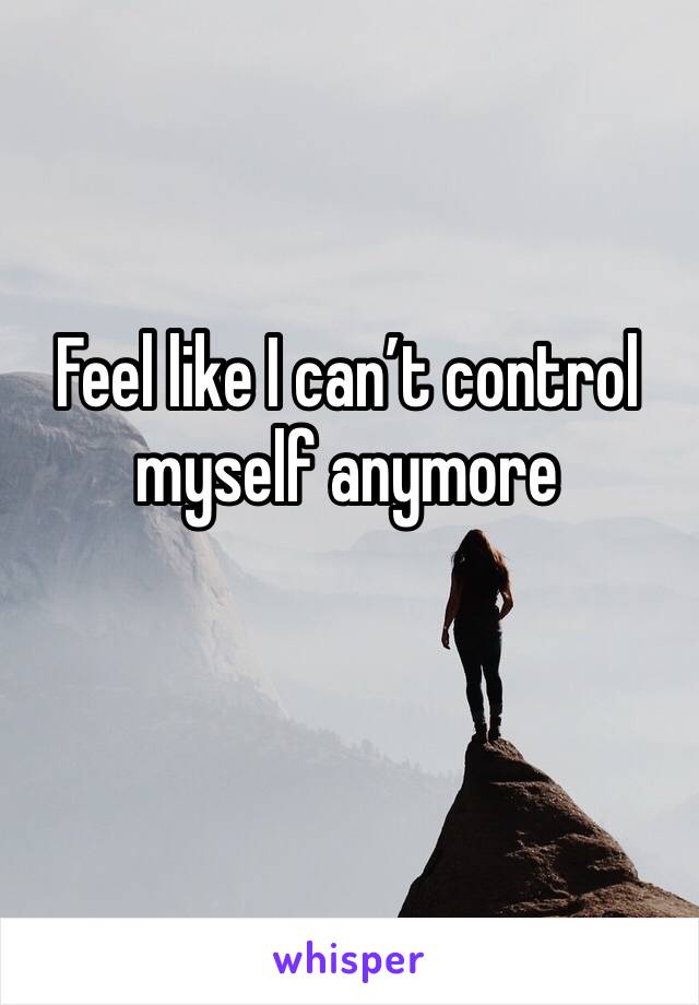 Feel like I can’t control myself anymore 