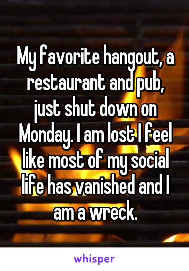 My favorite hangout, a restaurant and pub, just shut down on Monday. I am lost I feel like most of my social life has vanished and I am a wreck.