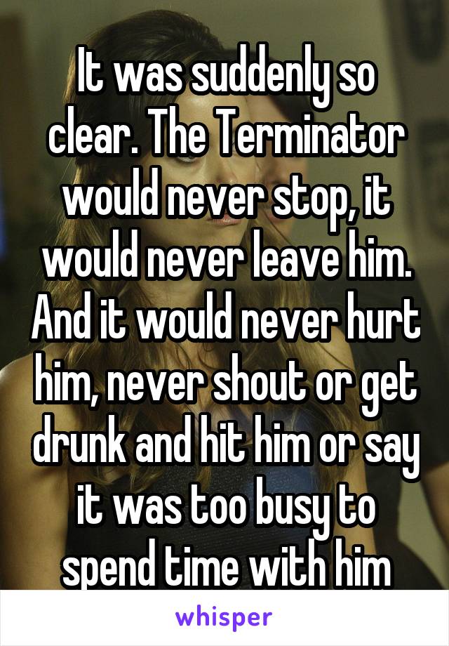 It was suddenly so clear. The Terminator would never stop, it would never leave him. And it would never hurt him, never shout or get drunk and hit him or say it was too busy to spend time with him