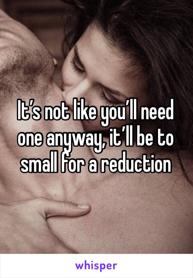 It’s not like you’ll need one anyway, it’ll be to small for a reduction 