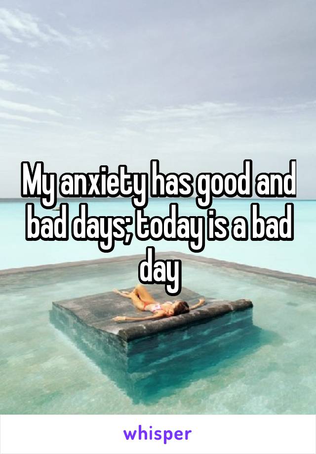 My anxiety has good and bad days; today is a bad day