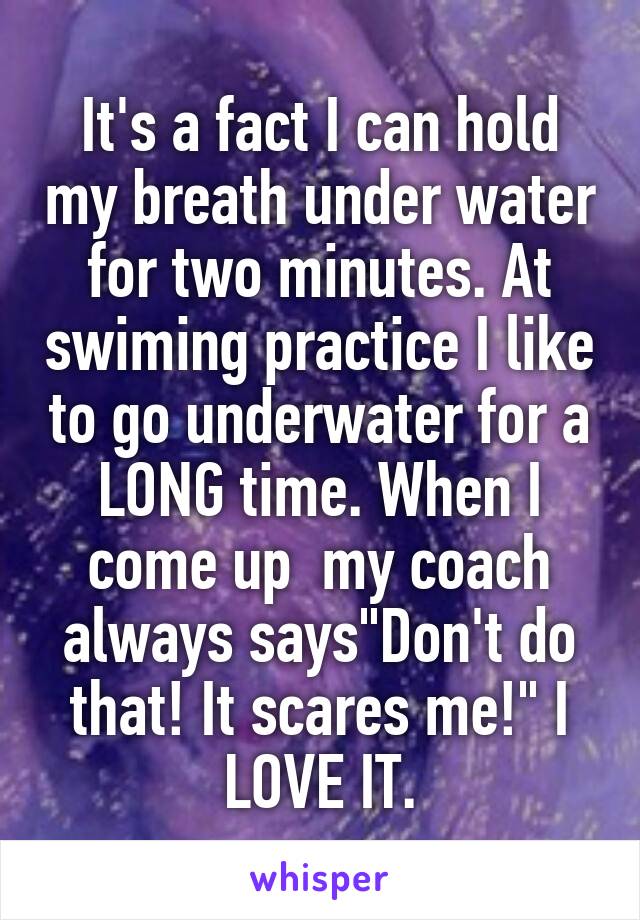 It's a fact I can hold my breath under water for two minutes. At swiming practice I like to go underwater for a LONG time. When I come up  my coach always says"Don't do that! It scares me!" I LOVE IT.