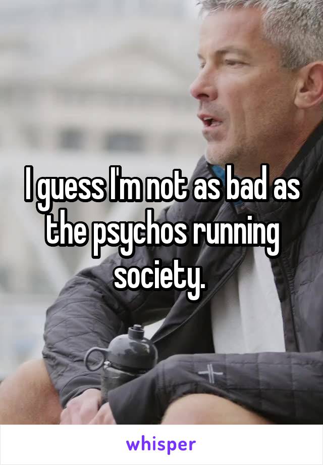 I guess I'm not as bad as the psychos running society. 