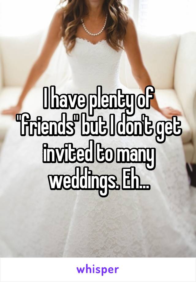 I have plenty of "friends" but I don't get invited to many weddings. Eh...