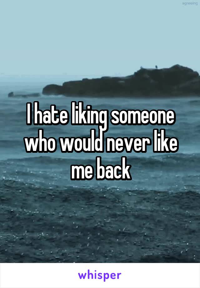 I hate liking someone who would never like me back