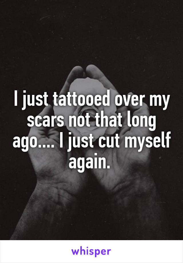 I just tattooed over my scars not that long ago.... I just cut myself again. 