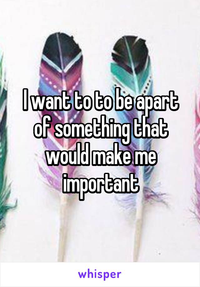 I want to to be apart of something that would make me important