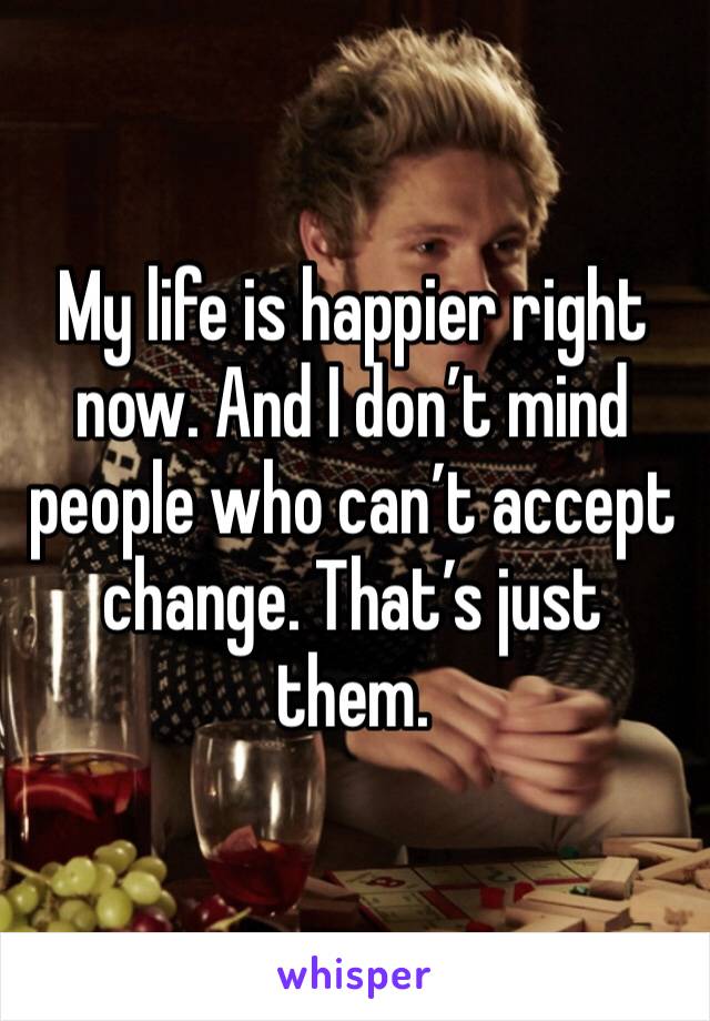 My life is happier right now. And I don’t mind people who can’t accept change. That’s just them.