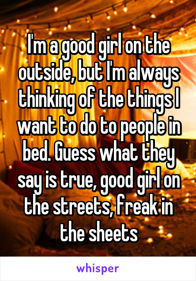 I'm a good girl on the outside, but I'm always thinking of the things I want to do to people in bed. Guess what they say is true, good girl on the streets, freak in the sheets