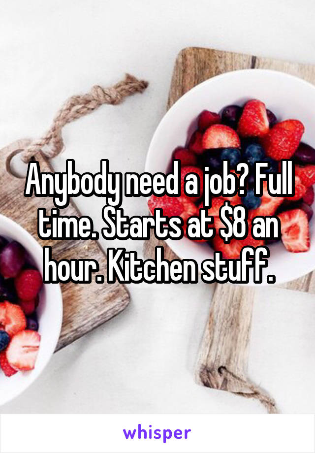 Anybody need a job? Full time. Starts at $8 an hour. Kitchen stuff.