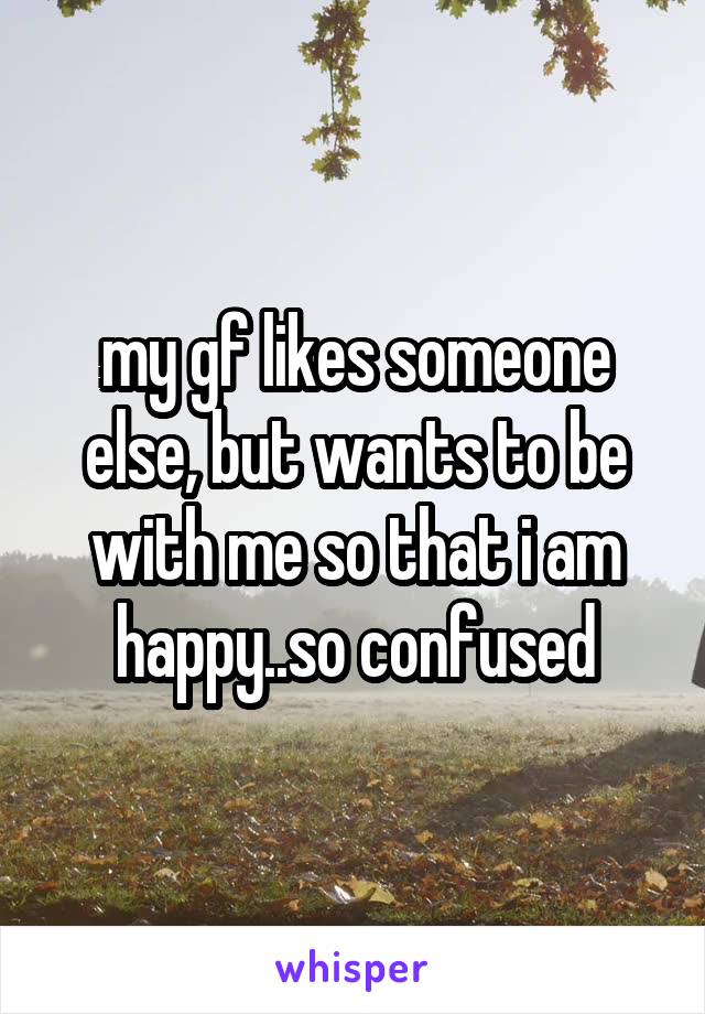 my gf likes someone else, but wants to be with me so that i am happy..so confused