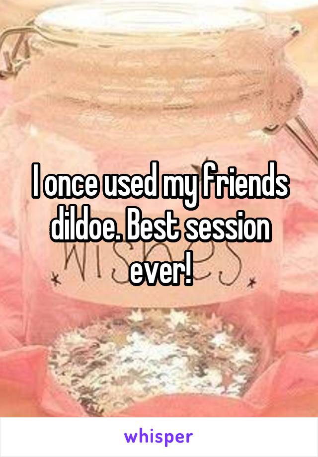 I once used my friends dildoe. Best session ever!