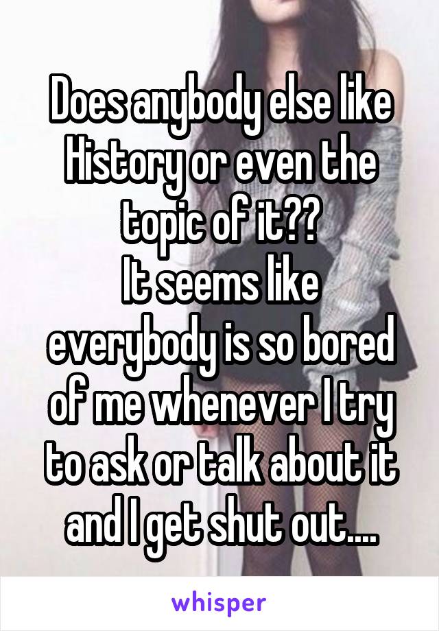 Does anybody else like History or even the topic of it??
It seems like everybody is so bored of me whenever I try to ask or talk about it and I get shut out....