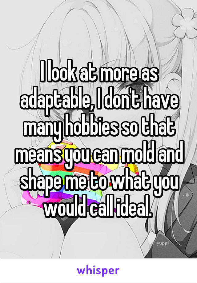 I look at more as adaptable, I don't have many hobbies so that means you can mold and shape me to what you would call ideal. 