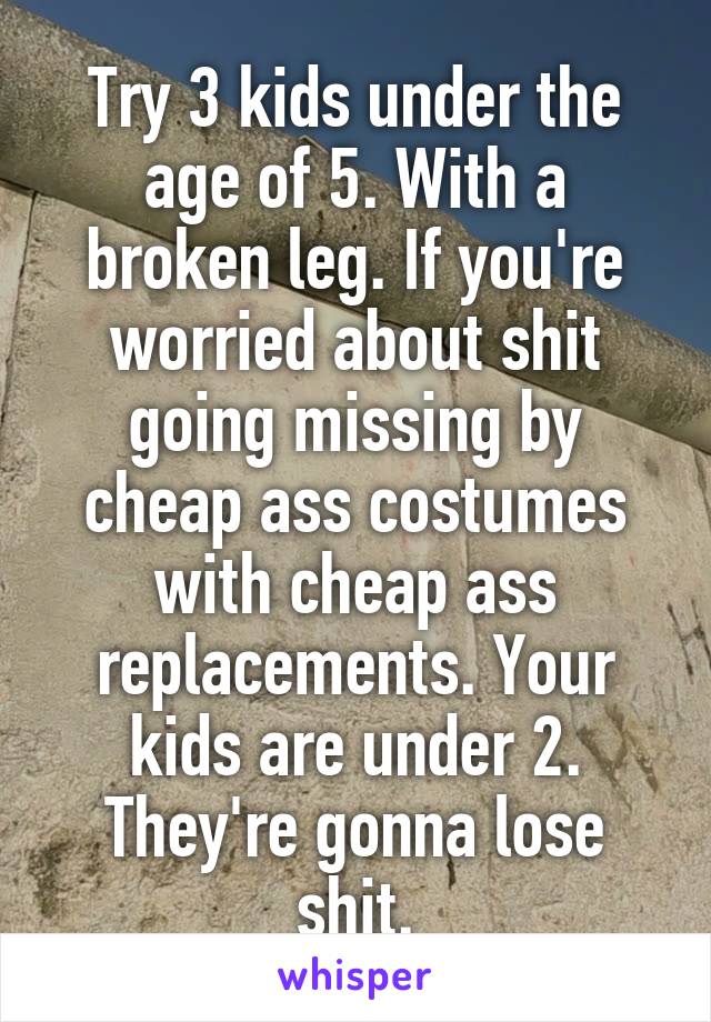 Try 3 kids under the age of 5. With a broken leg. If you're worried about shit going missing by cheap ass costumes with cheap ass replacements. Your kids are under 2. They're gonna lose shit.