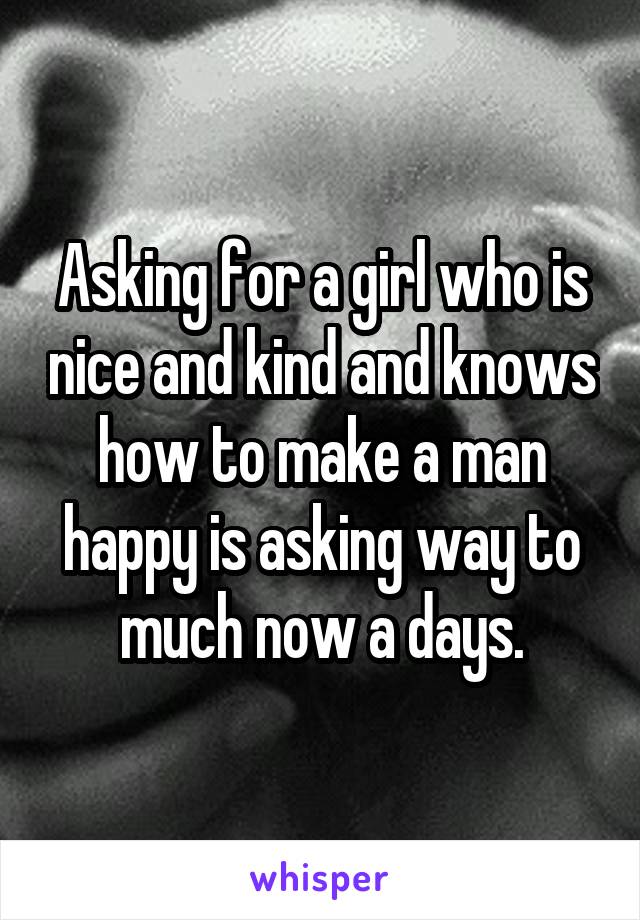 Asking for a girl who is nice and kind and knows how to make a man happy is asking way to much now a days.