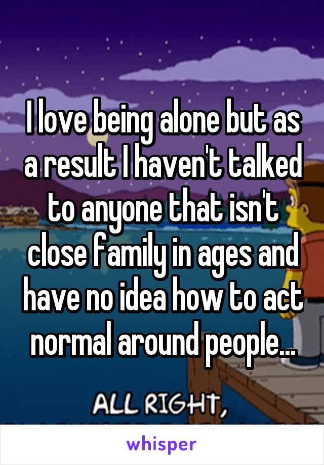 I love being alone but as a result I haven't talked to anyone that isn't close family in ages and have no idea how to act normal around people...