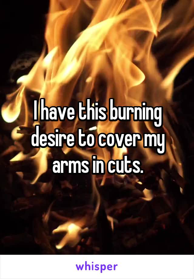 I have this burning desire to cover my arms in cuts.