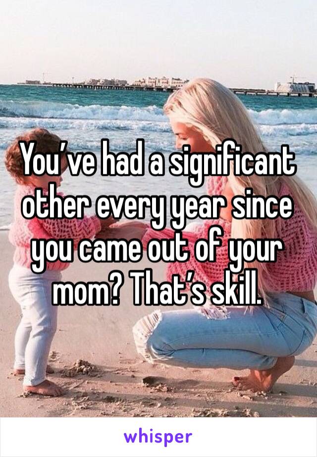 You’ve had a significant other every year since you came out of your mom? That’s skill.