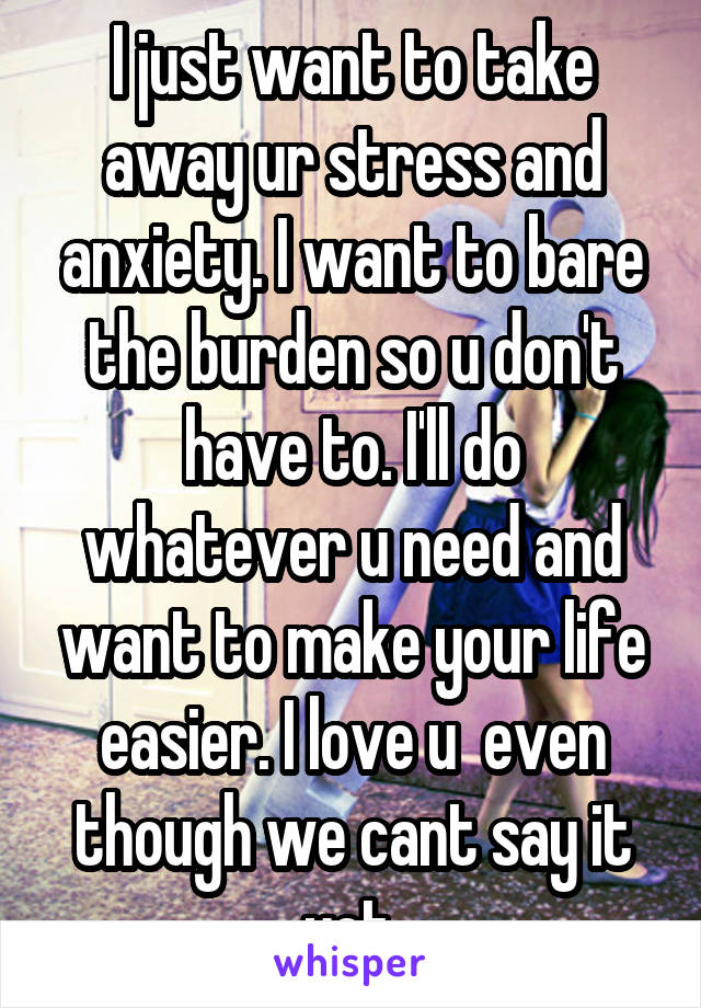 I just want to take away ur stress and anxiety. I want to bare the burden so u don't have to. I'll do whatever u need and want to make your life easier. I love u  even though we cant say it yet.