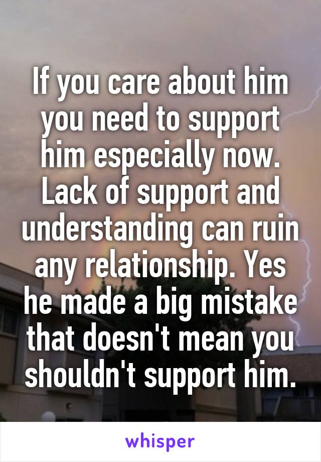 If you care about him you need to support him especially now. Lack of support and understanding can ruin any relationship. Yes he made a big mistake that doesn't mean you shouldn't support him.