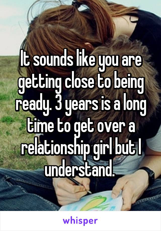 It sounds like you are getting close to being ready. 3 years is a long time to get over a relationship girl but I understand. 