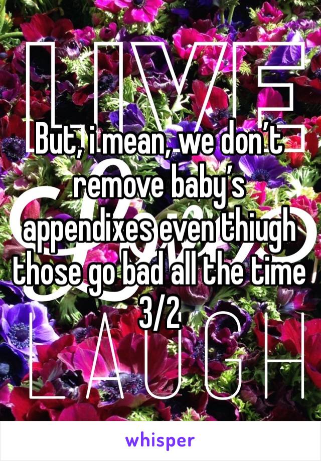 But, i mean, we don’t remove baby’s appendixes even thiugh those go bad all the time 3/2