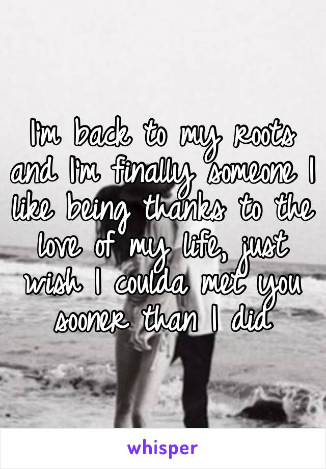 I’m back to my roots and I’m finally someone I like being thanks to the love of my life, just wish I coulda met you sooner than I did