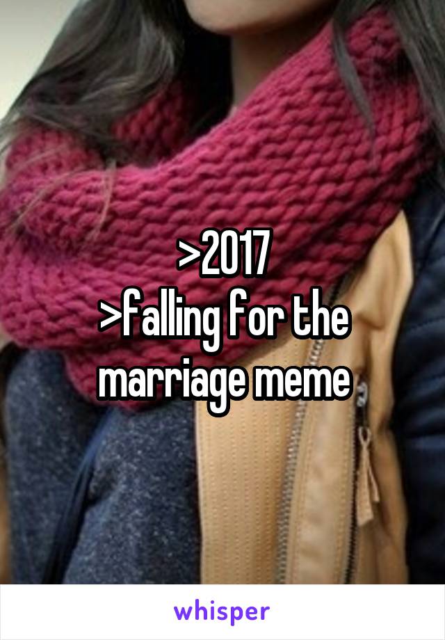 >2017
>falling for the marriage meme