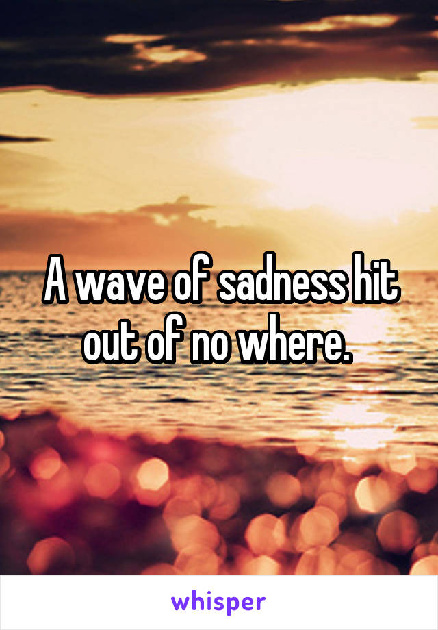 A wave of sadness hit out of no where. 