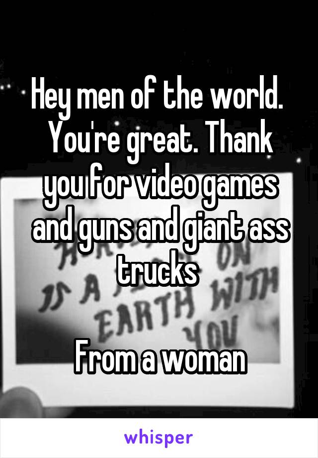 Hey men of the world. 
You're great. Thank you for video games and guns and giant ass trucks 

From a woman