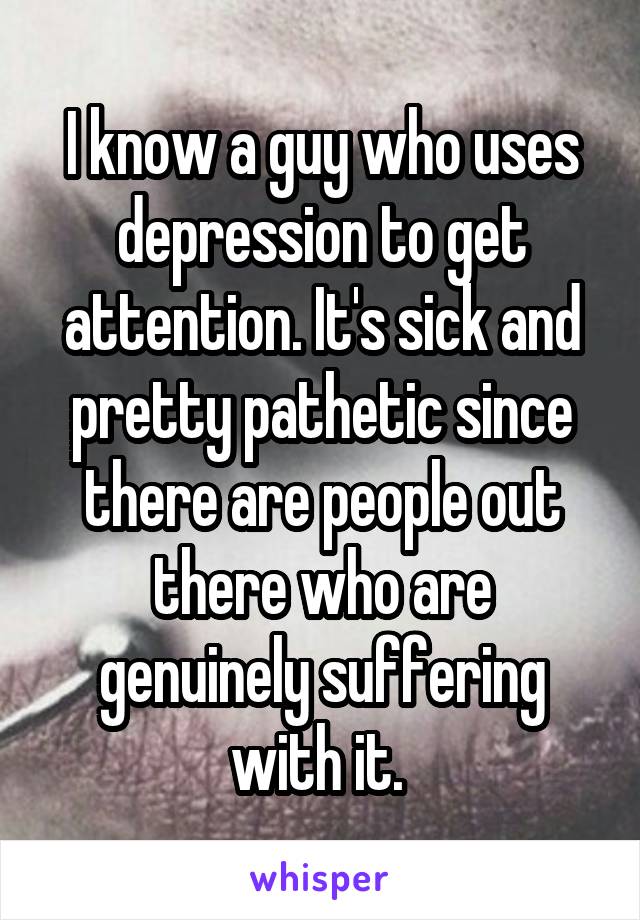 I know a guy who uses depression to get attention. It's sick and pretty pathetic since there are people out there who are genuinely suffering with it. 