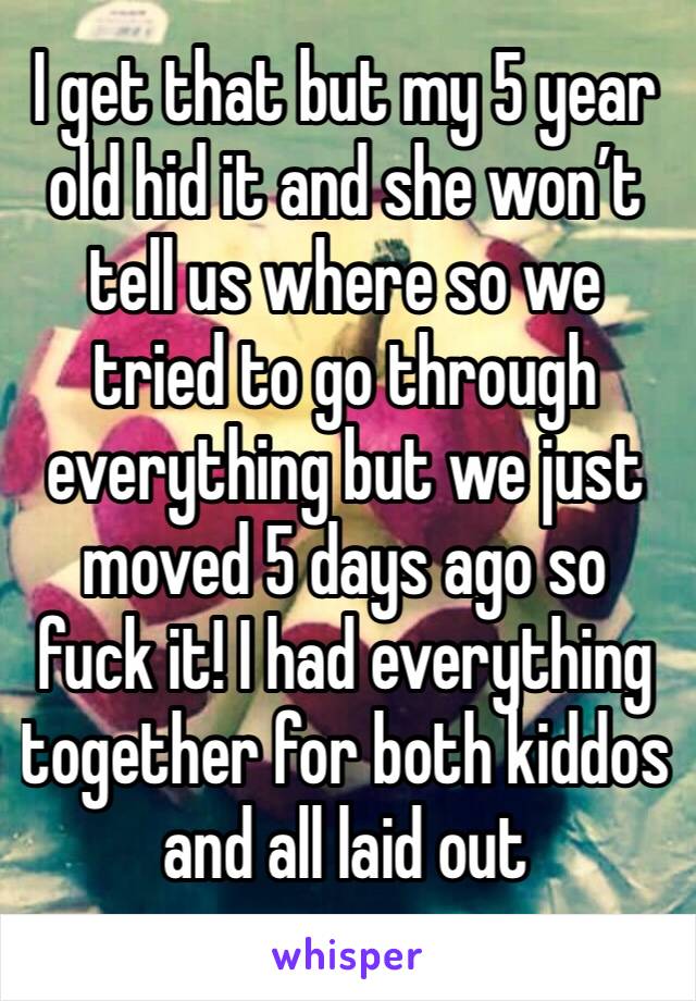 I get that but my 5 year old hid it and she won’t tell us where so we tried to go through everything but we just moved 5 days ago so fuck it! I had everything together for both kiddos and all laid out