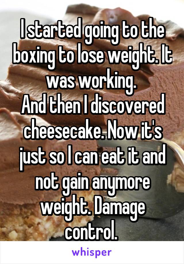 I started going to the boxing to lose weight. It was working. 
And then I discovered cheesecake. Now it's just so I can eat it and not gain anymore weight. Damage control. 