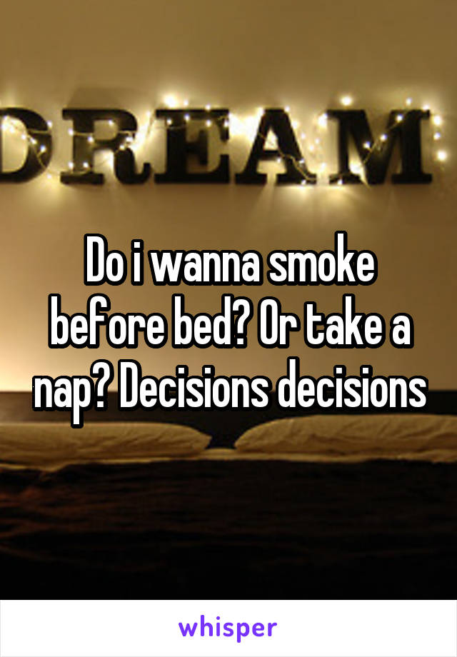 Do i wanna smoke before bed? Or take a nap? Decisions decisions