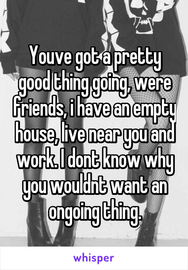 Youve got a pretty good thing going, were friends, i have an empty house, live near you and work. I dont know why you wouldnt want an ongoing thing.