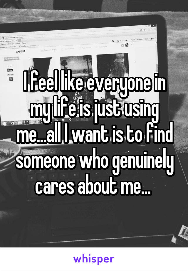 I feel like everyone in my life is just using me...all I want is to find someone who genuinely cares about me... 