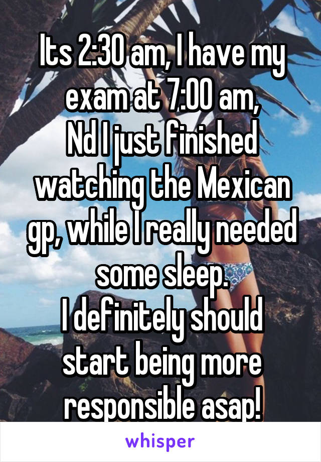 Its 2:30 am, I have my exam at 7:00 am,
Nd I just finished watching the Mexican gp, while I really needed some sleep.
I definitely should start being more responsible asap!