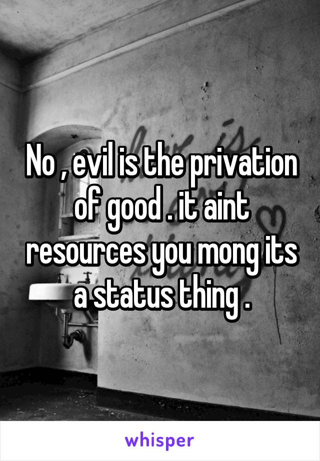 No , evil is the privation of good . it aint resources you mong its a status thing .