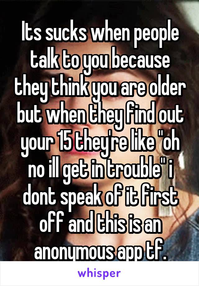 Its sucks when people talk to you because they think you are older but when they find out your 15 they're like "oh no ill get in trouble" i dont speak of it first off and this is an anonymous app tf.