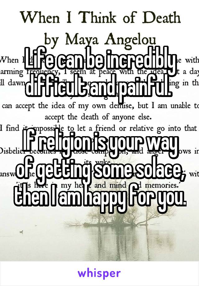 Life can be incredibly difficult and painful. 

If religion is your way of getting some solace, then I am happy for you. 