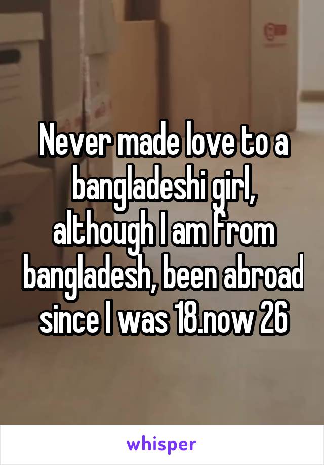 Never made love to a bangladeshi girl, although I am from bangladesh, been abroad since I was 18.now 26