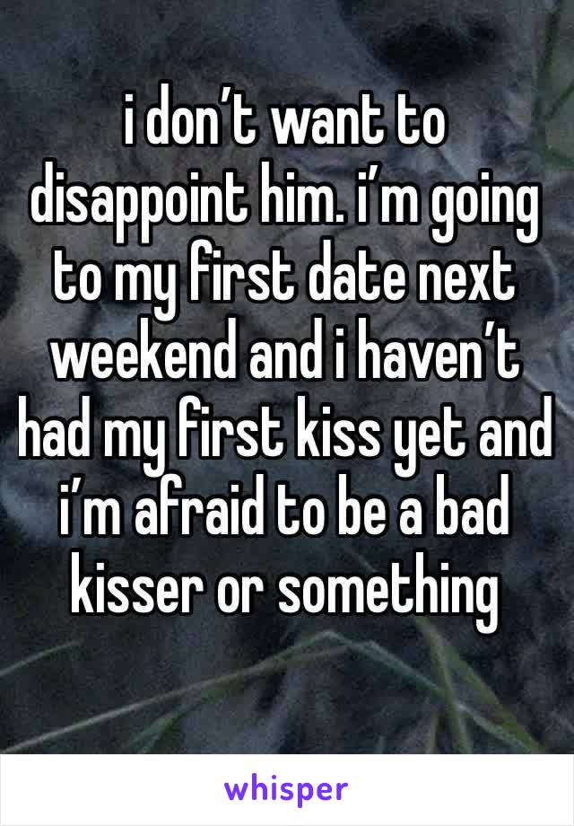 i don’t want to disappoint him. i’m going to my first date next weekend and i haven’t had my first kiss yet and i’m afraid to be a bad kisser or something 