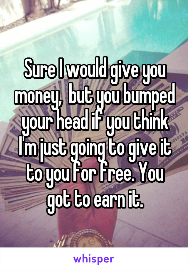 Sure I would give you money,  but you bumped your head if you think I'm just going to give it to you for free. You got to earn it.