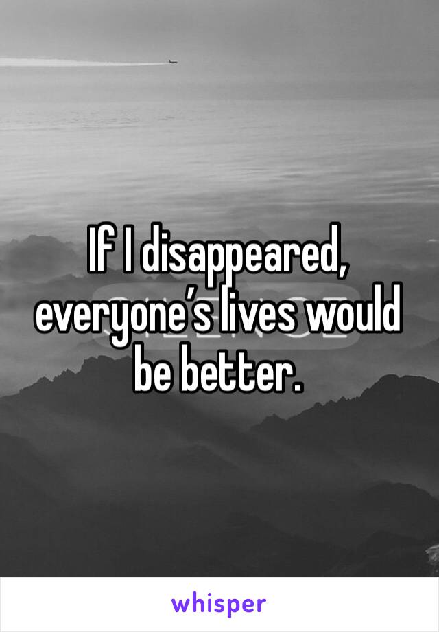 If I disappeared, everyone’s lives would be better. 