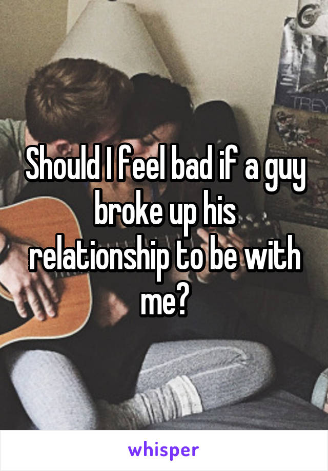 Should I feel bad if a guy broke up his relationship to be with me?