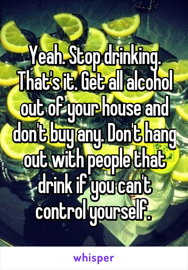 Yeah. Stop drinking. That's it. Get all alcohol out of your house and don't buy any. Don't hang out with people that drink if you can't control yourself. 