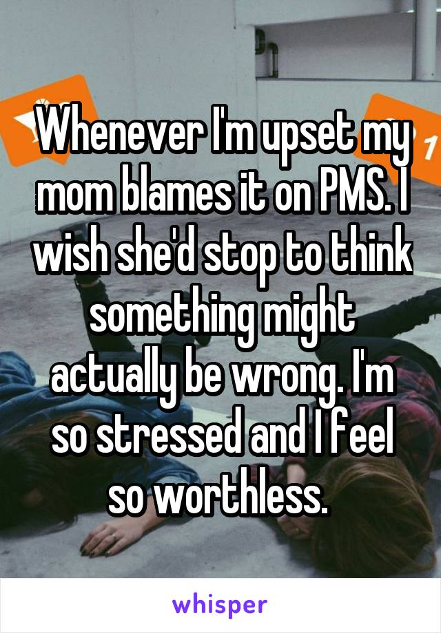 Whenever I'm upset my mom blames it on PMS. I wish she'd stop to think something might actually be wrong. I'm so stressed and I feel so worthless. 