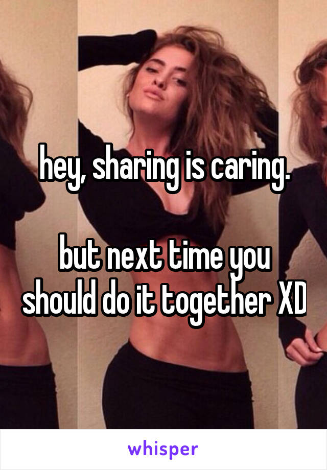 hey, sharing is caring.

but next time you should do it together XD